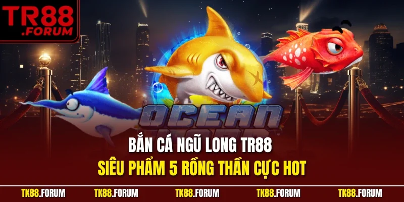 Bắn Cá Ngũ Long TR88 – Siêu Phẩm 5 Rồng Thần Cực Hot